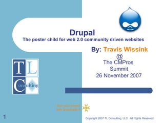 Drupal  The poster child for web 2.0 community driven websites The CMPros  Summit 26 November 2007 Copyright 2007 TL Consulting, LLC.  All Rights Reserved. By:  Travis Wissink @ 
