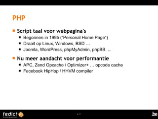  Script taal voor webpagina's 
 Begonnen in 1995 (“Personal Home Page”) 
 Draait op Linux, Windows, BSD … 
 Joomla, WordPress, phpMyAdmin, phpBB, ... 
 Nu meer aandacht voor performantie 
 APC, Zend Opcache / Optimizer+ … opcode cache 
 Facebook HipHop / HHVM compiler 
p. 11 
PHP 
 