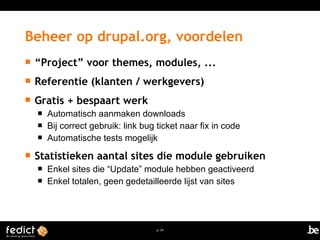 Beheer op drupal.org, voordelen 
 “Project” voor themes, modules, ... 
 Referentie (klanten / werkgevers) 
 Gratis + bespaart werk 
 Automatisch aanmaken downloads 
 Bij correct gebruik: link bug ticket naar fix in code 
 Automatische tests mogelijk 
 Statistieken aantal sites die module gebruiken 
 Enkel sites die “Update” module hebben geactiveerd 
 Enkel totalen, geen gedetailleerde lijst van sites 
p. 24 
 