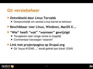  Ontwikkeld door Linus Torvalds 
 Oorspronkelijk om versies Linux kernel te beheren 
 Beschikbaar voor Linux, Windows, MacOS X... 
 “Wie” heeft “wat” “wanneer” gewijzigd 
 Terugkeren naar vorige versie is mogelijk 
 Commentaar toevoegen “waarom” 
 Link met projectpagina op Drupal.org 
 Git “Issue #12345 ...” wordt gelinkt aan ticket 12345 
p. 27 
Git versiebeheer 
 