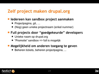 Zelf project maken drupal.org 
 Iedereen kan sandbox project aanmaken 
 Projectpagina, git, … 
 (Nog) geen unieke projectnaam (enkel nummer) 
 Full projects door “goedgekeurde” developers 
 Unieke naam op drupal.org 
 “Promotie” sandbox => full is mogelijk 
 Mogelijkheid om anderen toegang te geven 
 Beheren tickets, beheren projectpagina, ... 
p. 29 
 