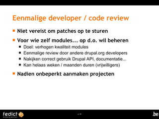 Eenmalige developer / code review 
 Niet vereist om patches op te sturen 
 Voor wie zelf modules... op d.o. wil beheren 
 Doel: verhogen kwaliteit modules 
 Eenmalige review door andere drupal.org developers 
 Nakijken correct gebruik Drupal API, documentatie... 
 Kan helaas weken / maanden duren (vrijwilligers) 
 Nadien onbeperkt aanmaken projecten 
p. 30 
 