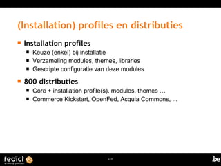 (Installation) profiles en distributies 
p. 37 
 Installation profiles 
 Keuze (enkel) bij installatie 
 Verzameling modules, themes, libraries 
 Gescripte configuratie van deze modules 
 800 distributies 
 Core + installation profile(s), modules, themes … 
 Commerce Kickstart, OpenFed, Acquia Commons, ... 
 