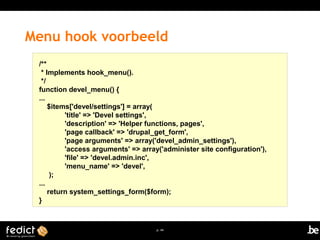 Menu hook voorbeeld 
p. 44 
/** 
* Implements hook_menu(). 
*/ 
function devel_menu() { 
... 
$items['devel/settings'] = array( 
'title' => 'Devel settings', 
'description' => 'Helper functions, pages', 
'page callback' => 'drupal_get_form', 
'page arguments' => array('devel_admin_settings'), 
'access arguments' => array('administer site configuration'), 
'file' => 'devel.admin.inc', 
'menu_name' => 'devel', 
); 
... 
return system_settings_form($form); 
} 
 