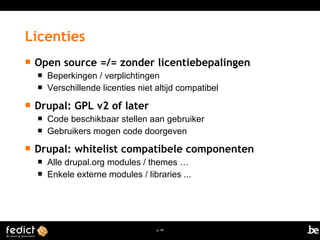 Licenties 
 Open source =/= zonder licentiebepalingen 
 Beperkingen / verplichtingen 
 Verschillende licenties niet altijd compatibel 
p. 49 
 Drupal: GPL v2 of later 
 Code beschikbaar stellen aan gebruiker 
 Gebruikers mogen code doorgeven 
 Drupal: whitelist compatibele componenten 
 Alle drupal.org modules / themes … 
 Enkele externe modules / libraries ... 
 