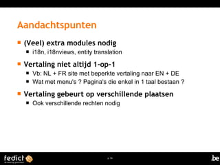  (Veel) extra modules nodig 
 i18n, i18nviews, entity translation 
 Vertaling niet altijd 1-op-1 
 Vb: NL + FR site met beperkte vertaling naar EN + DE 
 Wat met menu's ? Pagina's die enkel in 1 taal bestaan ? 
 Vertaling gebeurt op verschillende plaatsen 
 Ook verschillende rechten nodig 
p. 54 
Aandachtspunten 
 
