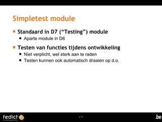 Simpletest module 
 Standaard in D7 (“Testing”) module 
p. 57 
 Aparte module in D6 
 Testen van functies tijdens ontwikkeling 
 Niet verplicht, wel sterk aan te raden 
 Testen kunnen ook automatisch draaien op d.o. 
 