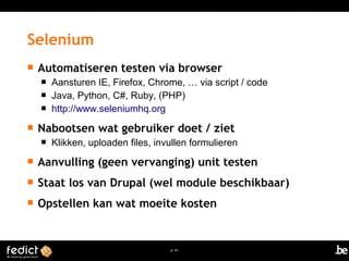  Automatiseren testen via browser 
 Aansturen IE, Firefox, Chrome, … via script / code 
 Java, Python, C#, Ruby, (PHP) 
 http://www.seleniumhq.org 
 Nabootsen wat gebruiker doet / ziet 
 Klikken, uploaden files, invullen formulieren 
 Aanvulling (geen vervanging) unit testen 
 Staat los van Drupal (wel module beschikbaar) 
 Opstellen kan wat moeite kosten 
p. 61 
Selenium 
 