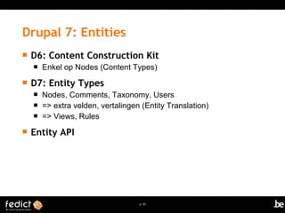 Drupal 7: Entities 
 D6: Content Construction Kit 
 Enkel op Nodes (Content Types) 
p. 65 
 D7: Entity Types 
 Nodes, Comments, Taxonomy, Users 
 => extra velden, vertalingen (Entity Translation) 
 => Views, Rules 
 Entity API 
 