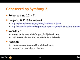 Gebaseerd op Symfony 2 
 Release: eind 2014 ?? 
 Hergebruik PHP framework 
 http://symfony.com/blog/symfony2-meets-drupal-8 
 http://cipix.nl/understanding-drupal-8-part-1-general-structure-framework 
p. 68 
 Voordelen 
 Interessanter voor niet-Drupal (PHP) developers 
 Laat toe om nieuwe functies sneller te ontwikkelen 
 Nadelen 
 Leercurve voor ervaren Drupal developers 
 Herschrijven modules en themes 
 
