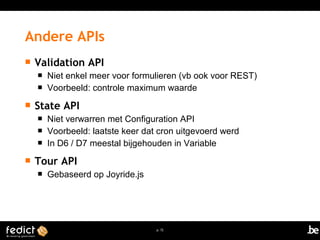 p. 72 
Andere APIs 
 Validation API 
 Niet enkel meer voor formulieren (vb ook voor REST) 
 Voorbeeld: controle maximum waarde 
 State API 
 Niet verwarren met Configuration API 
 Voorbeeld: laatste keer dat cron uitgevoerd werd 
 In D6 / D7 meestal bijgehouden in Variable 
 Tour API 
 Gebaseerd op Joyride.js 
 