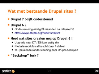 Wat met bestaande Drupal sites ? 
 Drupal 7 blijft ondersteund 
 Drupal 6 ? 
 Ondersteuning eindigt 3 maanden na release D8 
 https://www.drupal.org/node/2288521 
 Heel wat sites draaien nog op Drupal 6 ! 
 Upgrade naar D7 / D8 kan lastig zijn 
 Niet alle modules al beschikbaar / stabiel 
 => (betalende) ondersteuning door Drupal-bedrijven 
p. 75 
 “Backdrop” fork ? 
 