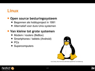 Open source besturingssysteem 
 Begonnen als hobbyproject in 1991 
 Alternatief voor dure Unix systemen 
 Van kleine tot grote systemen 
 Modem / routers (BeBox) 
 Smartphones / tablets (Android) 
 PCs 
 Supercomputers 
p. 8 
Linux 
Larry Ewing, http://commons.wikimedia.org/wiki/File:Tux-shaded.svg 
 