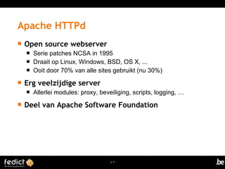 p. 9 
Apache HTTPd 
 Open source webserver 
 Serie patches NCSA in 1995 
 Draait op Linux, Windows, BSD, OS X, ... 
 Ooit door 70% van alle sites gebruikt (nu 30%) 
 Erg veelzijdige server 
 Allerlei modules: proxy, beveiliging, scripts, logging, … 
 Deel van Apache Software Foundation 
 