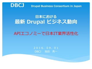 DBCJ Drupal Business Consortium in Japan
日本における
最新 Drupal ビジネス動向
APIエコノミーで日本IT業界活性化
２０１６．０９．０１
DBCJ 池田 秀一
 