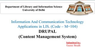 Information And Communication Technology
Applications in LIS. (Code – M=104)
DRUPAL
(Content Management System)
Submitted by:
Gaurav Boudh
Department of Library and Information Science
University of Delhi
 