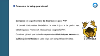 Composer est un gestionnaire de dépendances pour PHP.
Il permet d’automatiser l’installation, la mise à jour et la gestion des
bibliothèques ou Framework nécessaires à vos projets PHP.
Composer garantit que toutes les dépendances(bibliothèques externes ou
outils supplémentaires) de votre projet sont compatibles entre elles.
Processus de setup pour drupal
 