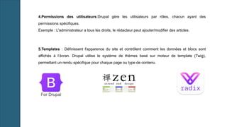 5.Templates : Définissent l'apparence du site et contrôlent comment les données et blocs sont
affichés à l’écran. Drupal utilise le système de thèmes basé sur moteur de template (Twig),
permettant un rendu spécifique pour chaque page ou type de contenu.
4.Permissions des utilisateurs:Drupal gère les utilisateurs par rôles, chacun ayant des
permissions spécifiques.
Exemple : L'administrateur a tous les droits, le rédacteur peut ajouter/modifier des articles.
 