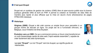 Drupal est un système de gestion de contenu (CMS) libre et open-source publié sous la licence
publique générale GNU et écrit en PHP. Il permet la création et l'entretien de sites Web de
manière plus rapide et plus efficace que la mise en œuvre d'une arborescence de pages
HTML/CSS classique.
C’est quoi Drupal
Historique
Origines (2000) :Drupal a été créé comme un simple forum pour permettre à un
groupe d'amis de discuter en ligne. Ce projet est né à l'université d'Anvers, en
Belgique, sous l'initiative de Dries Buytaert.
Évolution vers un CMS :Ce qui a commencé comme un forum s'est transformé en
un outil d'assemblage rapide de sites web ("rapid website assembler"), capable de
créer facilement des sites dynamiques.
Le nom "Drupal" :Le mot "Drupal" vient de druppel, qui signifie goutte en
néerlandais.
 