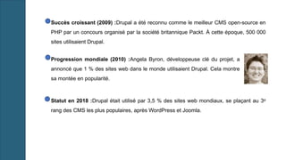 Succès croissant (2009) :Drupal a été reconnu comme le meilleur CMS open-source en
PHP par un concours organisé par la société britannique Packt. À cette époque, 500 000
sites utilisaient Drupal.
Progression mondiale (2010) :Angela Byron, développeuse clé du projet, a
annoncé que 1 % des sites web dans le monde utilisaient Drupal. Cela montre
sa montée en popularité.
Statut en 2018 :Drupal était utilisé par 3,5 % des sites web mondiaux, se plaçant au 3ᵉ
rang des CMS les plus populaires, après WordPress et Joomla.
 