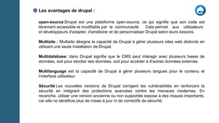 Les avantages de drupal :
open-source:Drupal est une plateforme open-source, ce qui signifie que son code est
librement accessible et modifiable par la communauté . Cela permet aux utilisateurs
et développeurs d'adapter, d'améliorer et de personnaliser Drupal selon leurs besoins.
Multisite : Multisite désigne la capacité de Drupal à gérer plusieurs sites web distincts en
utilisant une seule installation de Drupal.
Multidatabase: dans Drupal signifie que le CMS peut interagir avec plusieurs bases de
données, soit pour stocker ses données, soit pour accéder à d'autres données externes.
Multilanguage est la capacité de Drupal à gérer plusieurs langues pour le contenu et
l’interface utilisateur.
Sécurité:Les nouvelles versions de Drupal corrigent les vulnérabilités en renforcent la
sécurité en intégrant des protections avancées contre les menaces modernes. En
revanche, utiliser une version ancienne ou non supportée expose à des risques importants,
car elle ne bénéficie plus de mises à jour ni de correctifs de sécurité.
 
