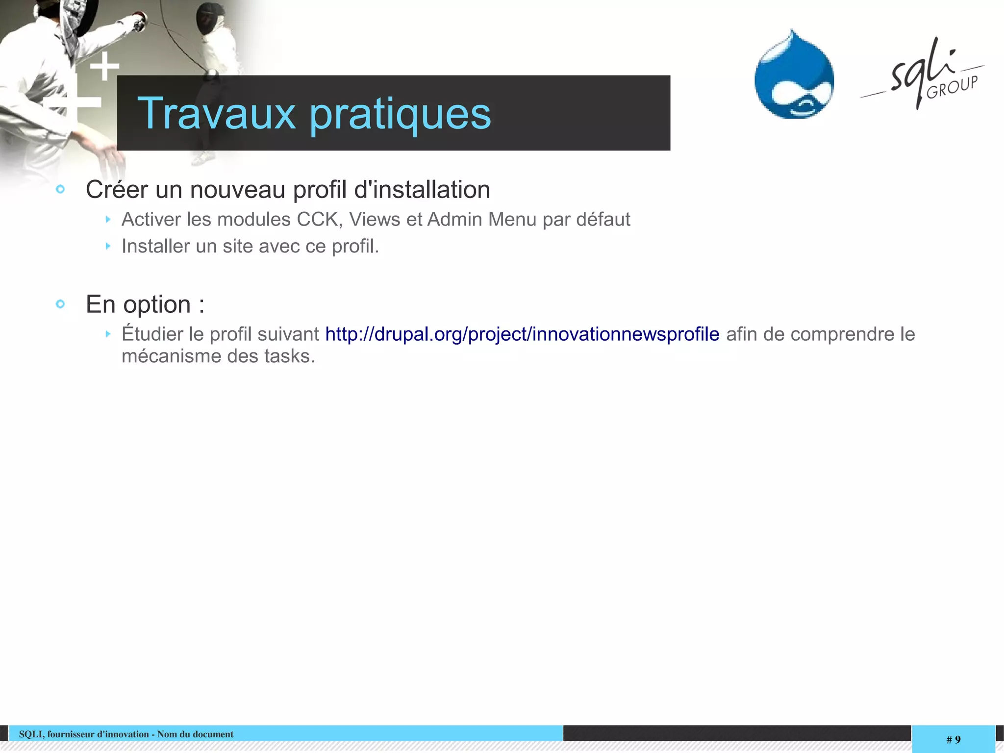SQLI, fournisseur d'innovation ­ Nom du document
# 9
+
+ Travaux pratiques
Créer un nouveau profil d'installation
Activer les modules CCK, Views et Admin Menu par défaut
Installer un site avec ce profil.
En option :
Étudier le profil suivant http://drupal.org/project/innovationnewsprofile afin de comprendre le
mécanisme des tasks.
 