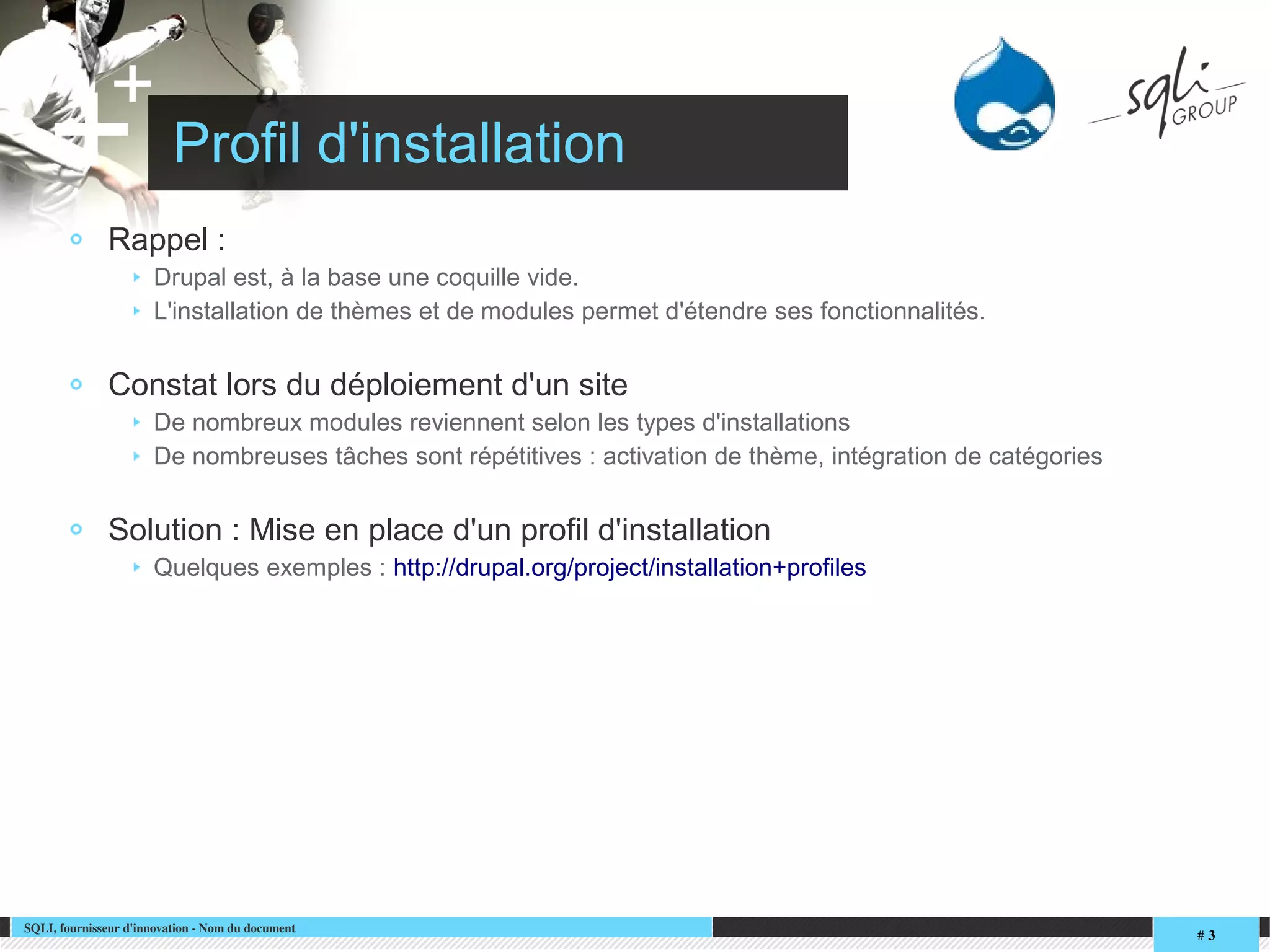 SQLI, fournisseur d'innovation ­ Nom du document
# 3
+
+ Profil d'installation
Rappel :
Drupal est, à la base une coquille vide.
L'installation de thèmes et de modules permet d'étendre ses fonctionnalités.
Constat lors du déploiement d'un site
De nombreux modules reviennent selon les types d'installations
De nombreuses tâches sont répétitives : activation de thème, intégration de catégories
Solution : Mise en place d'un profil d'installation
Quelques exemples : http://drupal.org/project/installation+profiles
 
