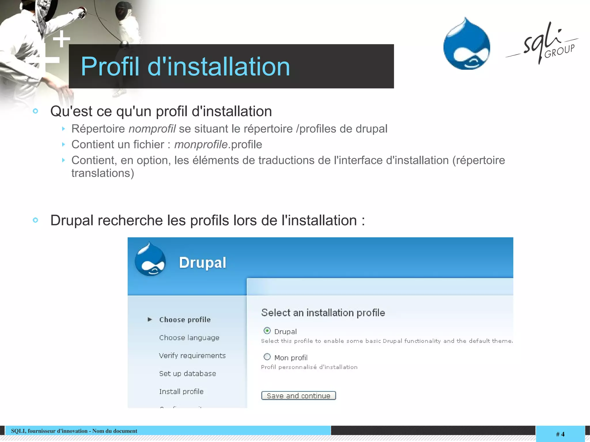 SQLI, fournisseur d'innovation ­ Nom du document
# 4
+
+ Profil d'installation
Qu'est ce qu'un profil d'installation
Répertoire nomprofil se situant le répertoire /profiles de drupal
Contient un fichier : monprofile.profile
Contient, en option, les éléments de traductions de l'interface d'installation (répertoire
translations)
Drupal recherche les profils lors de l'installation :
 