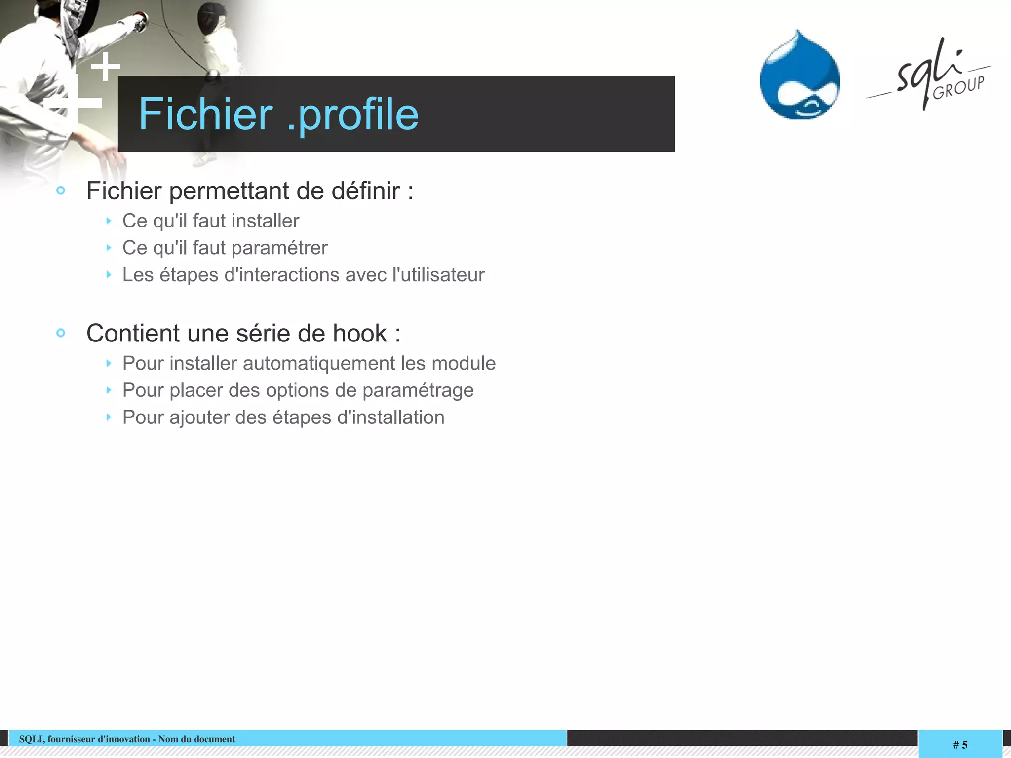 SQLI, fournisseur d'innovation ­ Nom du document
# 5
+
+ Fichier .profile
Fichier permettant de définir :
Ce qu'il faut installer
Ce qu'il faut paramétrer
Les étapes d'interactions avec l'utilisateur
Contient une série de hook :
Pour installer automatiquement les module
Pour placer des options de paramétrage
Pour ajouter des étapes d'installation
 