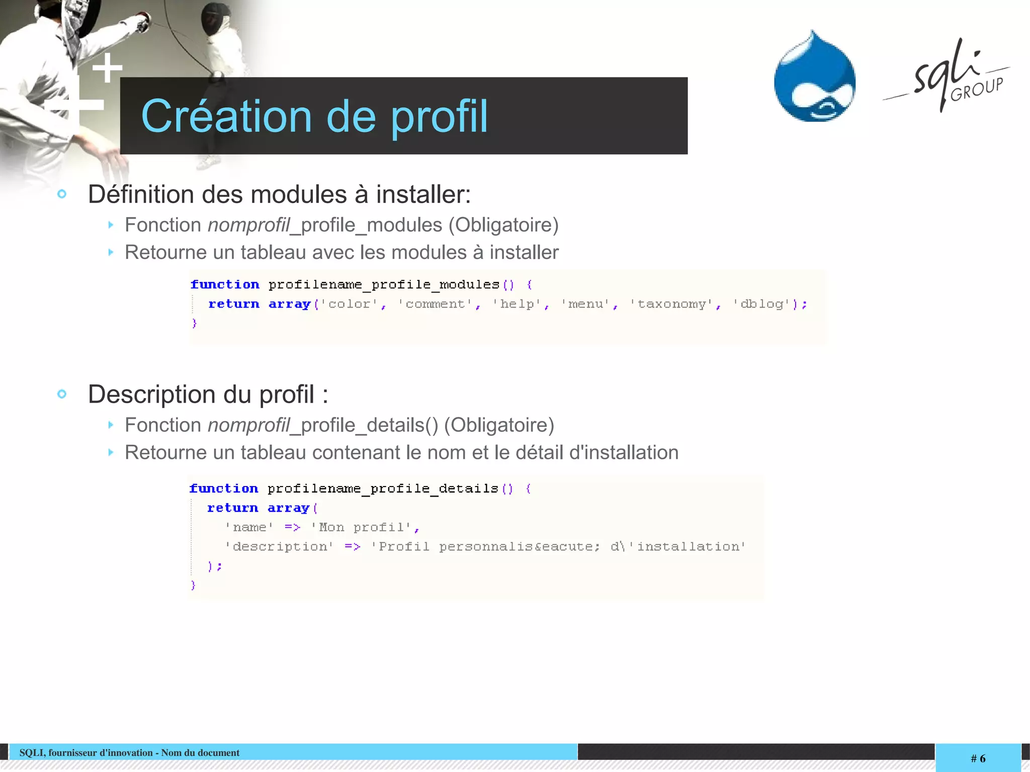 SQLI, fournisseur d'innovation ­ Nom du document
# 6
+
+ Création de profil
Définition des modules à installer:
Fonction nomprofil_profile_modules (Obligatoire)
Retourne un tableau avec les modules à installer
Description du profil :
Fonction nomprofil_profile_details() (Obligatoire)
Retourne un tableau contenant le nom et le détail d'installation
 