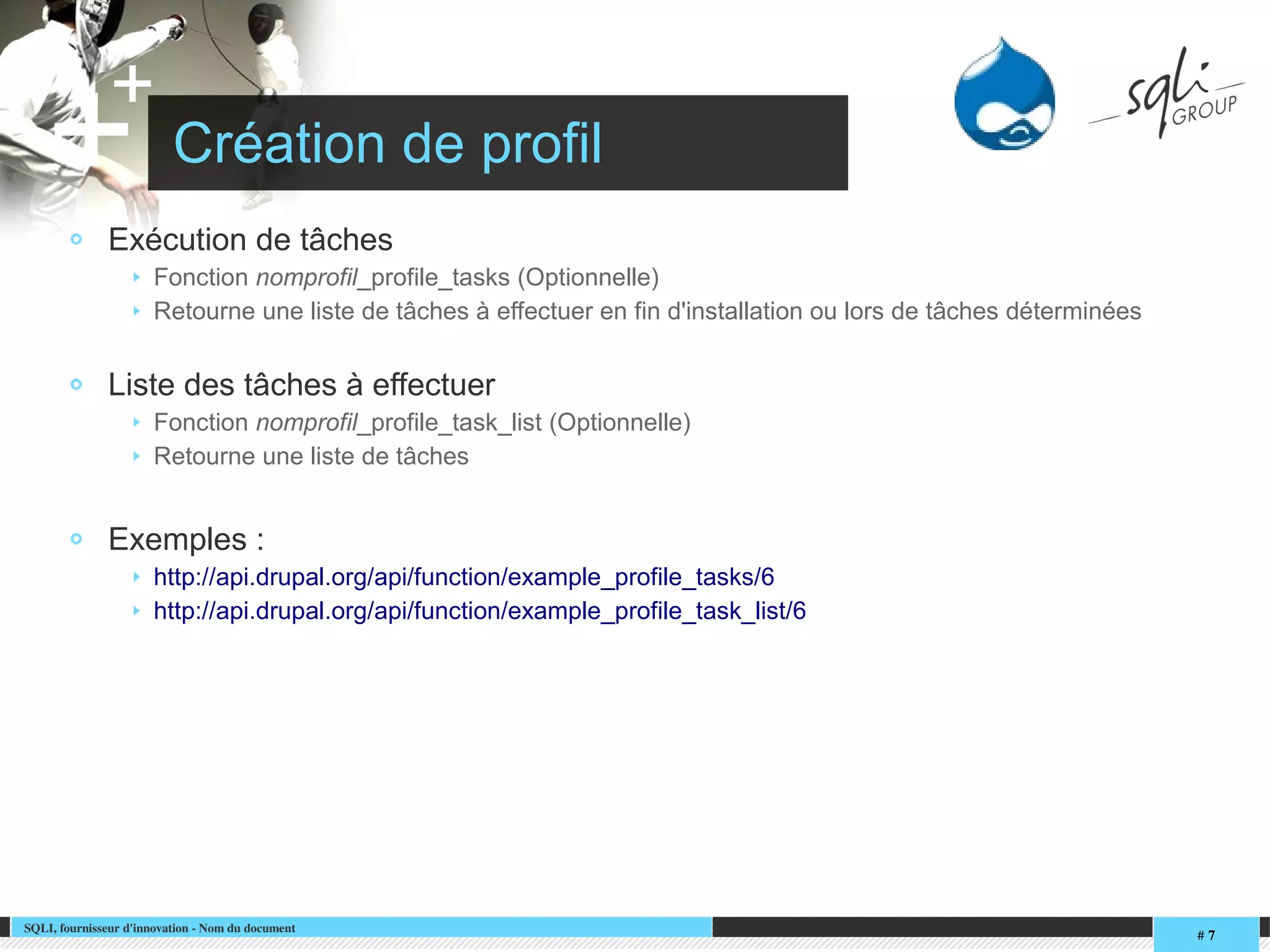 SQLI, fournisseur d'innovation ­ Nom du document
# 7
+
+ Création de profil
Exécution de tâches
Fonction nomprofil_profile_tasks (Optionnelle)
Retourne une liste de tâches à effectuer en fin d'installation ou lors de tâches déterminées
Liste des tâches à effectuer
Fonction nomprofil_profile_task_list (Optionnelle)
Retourne une liste de tâches
Exemples :
http://api.drupal.org/api/function/example_profile_tasks/6
http://api.drupal.org/api/function/example_profile_task_list/6
 