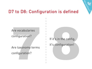 #DrupalDaysIT
87
D7 to D8: Configuration is defined
Are vocabularies
configuration?
Are taxonomy terms
configuration?
If it's in the config,
it's configuration!
 