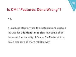 #DrupalDaysIT
Is CMI “Features Done Wrong”?
No.
It is a huge step forward to developers and it paves
the way for additional modules that could offer
the same functionality of Drupal 7 + Features in a
much cleaner and more reliable way.
 