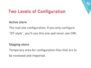 #DrupalDaysIT
Two Levels of Configuration
Active store
The real site configuration. If you only configure
“D7-style”, you'll use this one and never see CMI.
Staging store
Temporary area for configuration files that are to
be reviewed and imported.
 