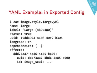 #DrupalDaysIT
YAML Example: in Exported Config
$ cat image.style.large.yml
name: large
label: 'Large (480x480)'
status: true
uuid: 15dda024-4160-40e2-b305
langcode: en
dependencies: { }
effects:
ddd73aa7-4bd6-4c85-b600:
uuid: ddd73aa7-4bd6-4c85-b600
id: image_scale ...
 