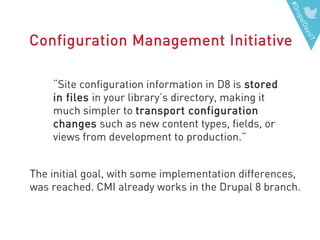 #DrupalDaysIT
Configuration Management Initiative
“Site configuration information in D8 is stored
in files in your library’s directory, making it
much simpler to transport configuration
changes such as new content types, fields, or
views from development to production.”
The initial goal, with some implementation differences,
was reached. CMI already works in the Drupal 8 branch.
 
