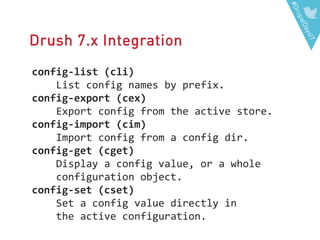 #DrupalDaysIT
Drush 7.x Integration
config-list (cli)
List config names by prefix.
config-export (cex)
Export config from the active store.
config-import (cim)
Import config from a config dir.
config-get (cget)
Display a config value, or a whole
configuration object.
config-set (cset)
Set a config value directly in
the active configuration.
 