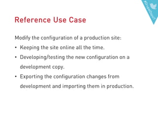 #DrupalDaysIT
Reference Use Case
Modify the configuration of a production site:
• Keeping the site online all the time.
• Developing/testing the new configuration on a
development copy.
• Exporting the configuration changes from
development and importing them in production.
 