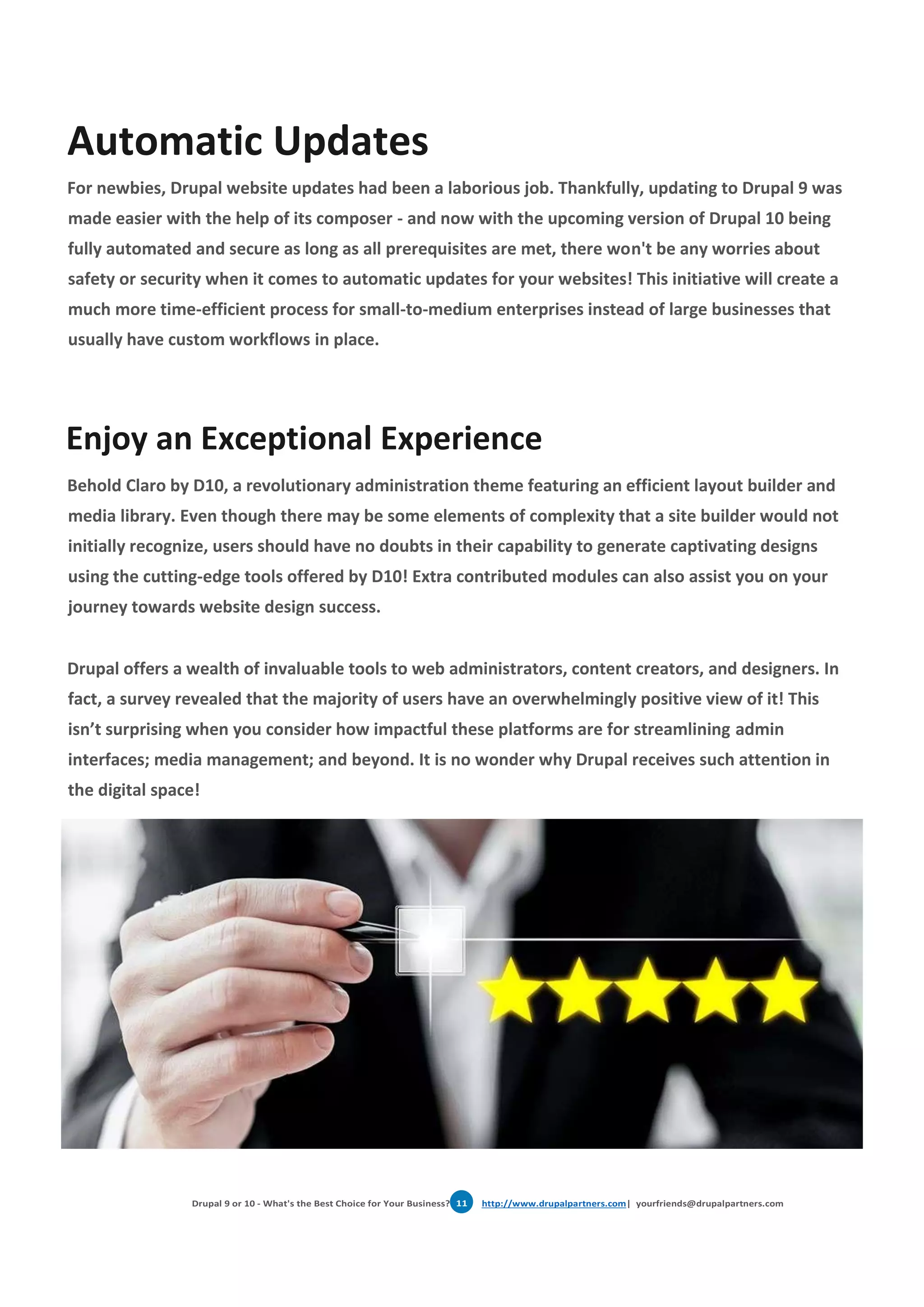 Automatic Updates
For newbies, Drupal website updates had been a laborious job. Thankfully, updating to Drupal 9 was
made easier with the help of its composer - and now with the upcoming version of Drupal 10 being
fully automated and secure as long as all prerequisites are met, there won't be any worries about
safety or security when it comes to automatic updates for your websites! This initiative will create a
much more time-efficient process for small-to-medium enterprises instead of large businesses that
usually have custom workflows in place.
Enjoy an Exceptional Experience
Behold Claro by D10, a revolutionary administration theme featuring an efficient layout builder and
media library. Even though there may be some elements of complexity that a site builder would not
initially recognize, users should have no doubts in their capability to generate captivating designs
using the cutting-edge tools offered by D10! Extra contributed modules can also assist you on your
journey towards website design success.
Drupal offers a wealth of invaluable tools to web administrators, content creators, and designers. In
fact, a survey revealed that the majority of users have an overwhelmingly positive view of it! This
isn’t surprising when you consider how impactful these platforms are for streamlining admin
interfaces; media management; and beyond. It is no wonder why Drupal receives such attention in
the digital space!
 
