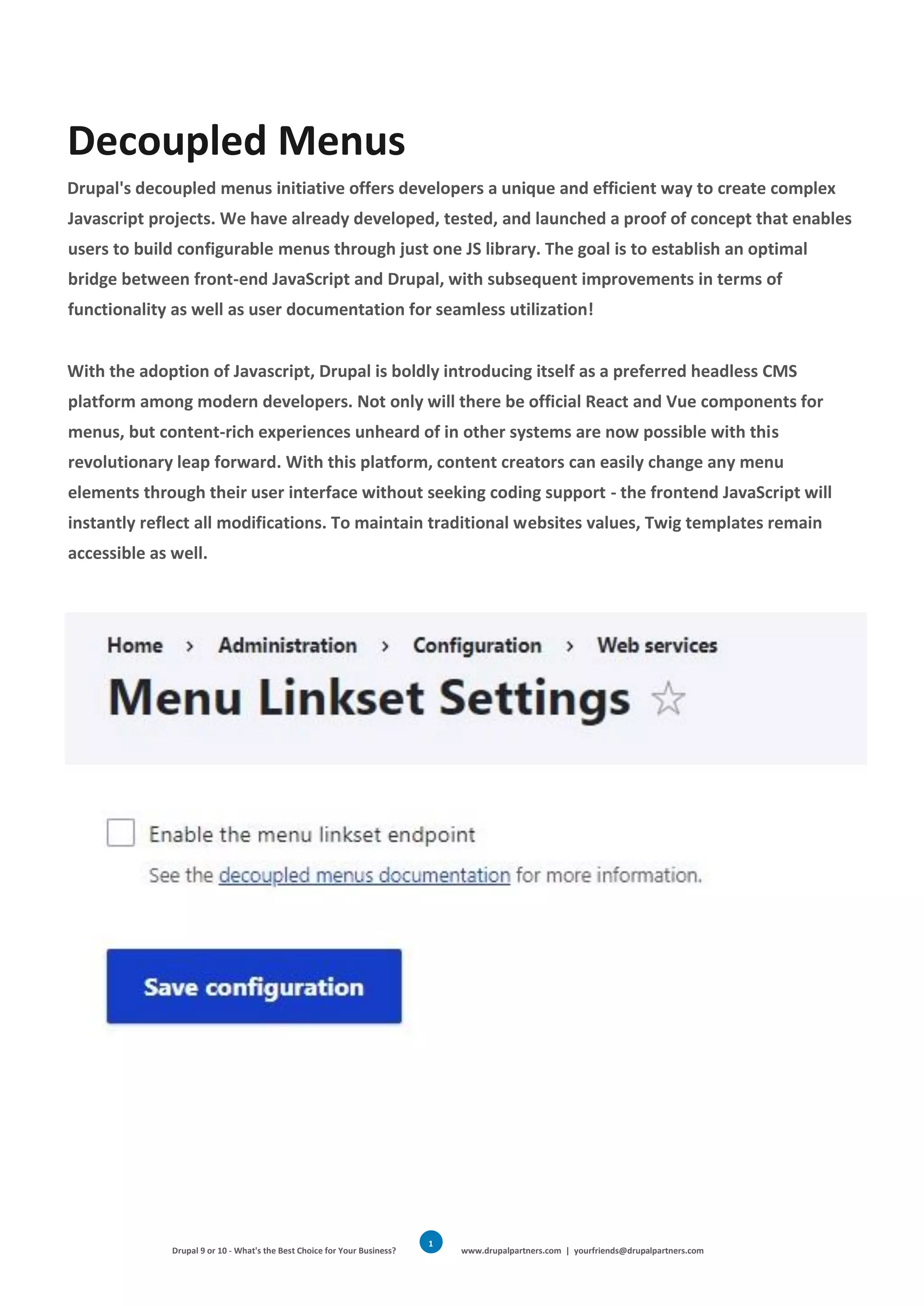 Drupal 9 or 10 - What's the Best Choice for Your Business? www.drupalpartners.com | yourfriends@drupalpartners.com
1
2
Decoupled Menus
Drupal's decoupled menus initiative offers developers a unique and efficient way to create complex
Javascript projects. We have already developed, tested, and launched a proof of concept that enables
users to build configurable menus through just one JS library. The goal is to establish an optimal
bridge between front-end JavaScript and Drupal, with subsequent improvements in terms of
functionality as well as user documentation for seamless utilization!
With the adoption of Javascript, Drupal is boldly introducing itself as a preferred headless CMS
platform among modern developers. Not only will there be official React and Vue components for
menus, but content-rich experiences unheard of in other systems are now possible with this
revolutionary leap forward. With this platform, content creators can easily change any menu
elements through their user interface without seeking coding support - the frontend JavaScript will
instantly reflect all modifications. To maintain traditional websites values, Twig templates remain
accessible as well.
 