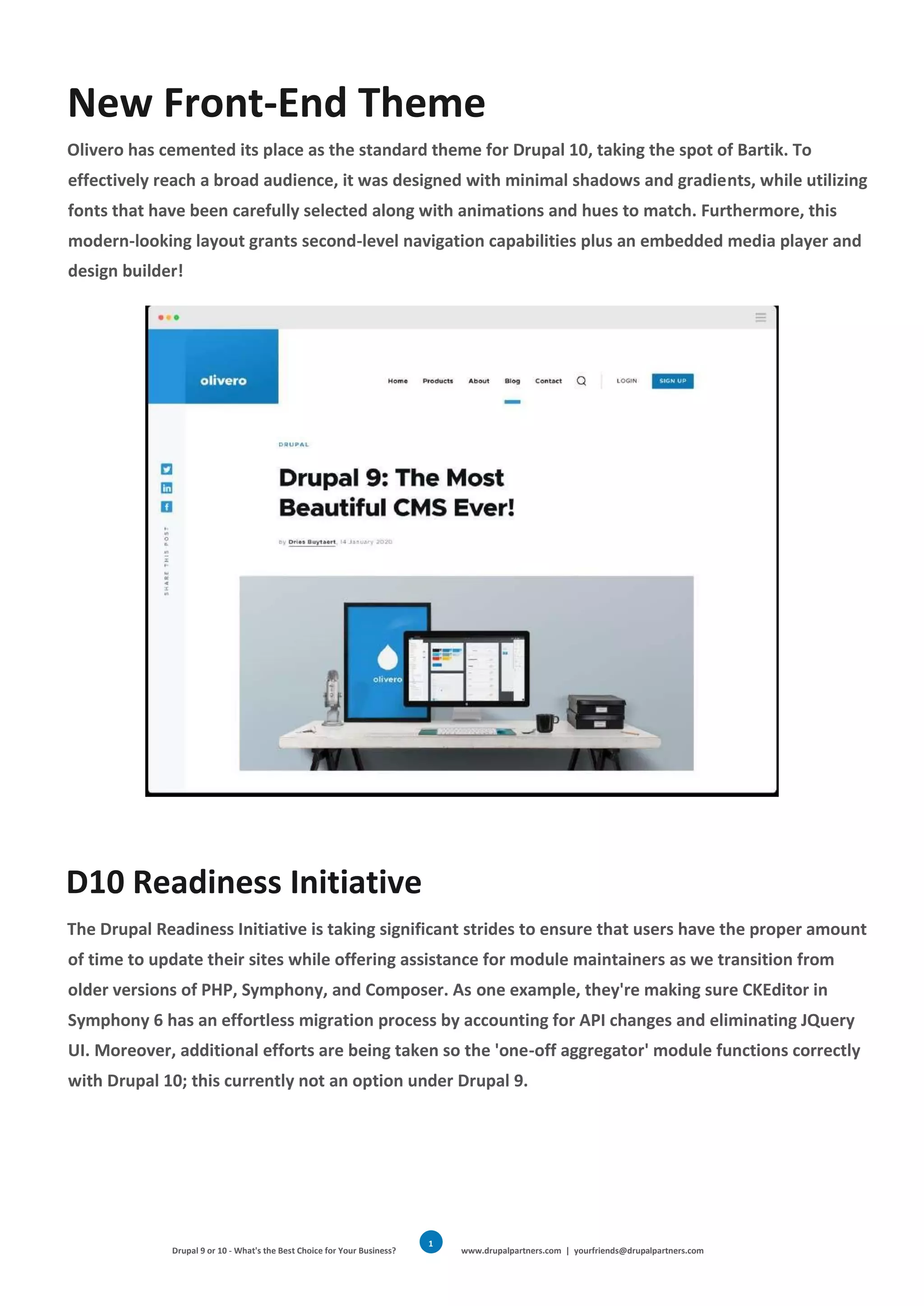 Drupal 9 or 10 - What's the Best Choice for Your Business? www.drupalpartners.com | yourfriends@drupalpartners.com
1
3
New Front-End Theme
Olivero has cemented its place as the standard theme for Drupal 10, taking the spot of Bartik. To
effectively reach a broad audience, it was designed with minimal shadows and gradients, while utilizing
fonts that have been carefully selected along with animations and hues to match. Furthermore, this
modern-looking layout grants second-level navigation capabilities plus an embedded media player and
design builder!
D10 Readiness Initiative
The Drupal Readiness Initiative is taking significant strides to ensure that users have the proper amount
of time to update their sites while offering assistance for module maintainers as we transition from
older versions of PHP, Symphony, and Composer. As one example, they're making sure CKEditor in
Symphony 6 has an effortless migration process by accounting for API changes and eliminating JQuery
UI. Moreover, additional efforts are being taken so the 'one-off aggregator' module functions correctly
with Drupal 10; this currently not an option under Drupal 9.
 