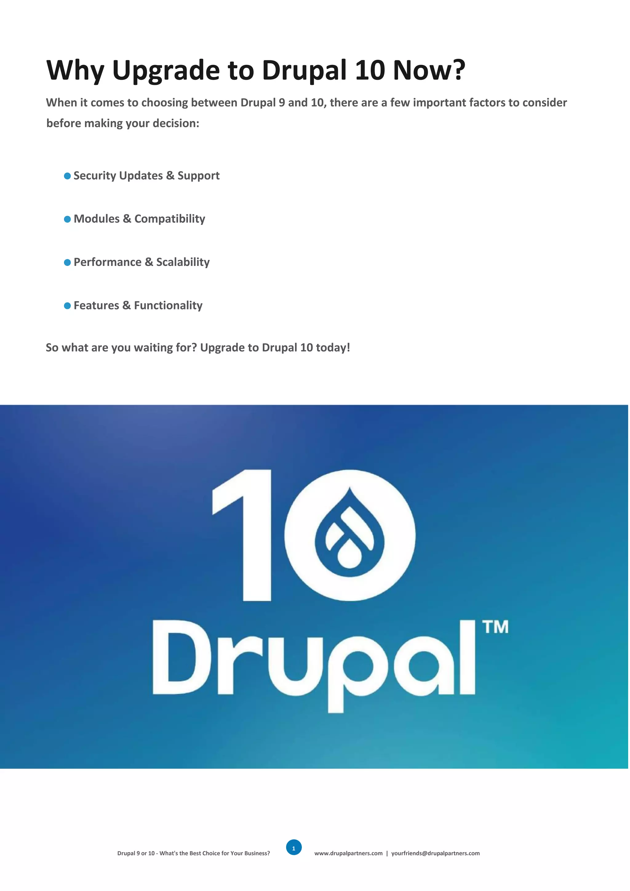 Drupal 9 or 10 - What's the Best Choice for Your Business? www.drupalpartners.com | yourfriends@drupalpartners.com
1
4
Why Upgrade to Drupal 10 Now?
When it comes to choosing between Drupal 9 and 10, there are a few important factors to consider
before making your decision:
Security Updates & Support
Modules & Compatibility
Performance & Scalability
Features & Functionality
So what are you waiting for? Upgrade to Drupal 10 today!
 