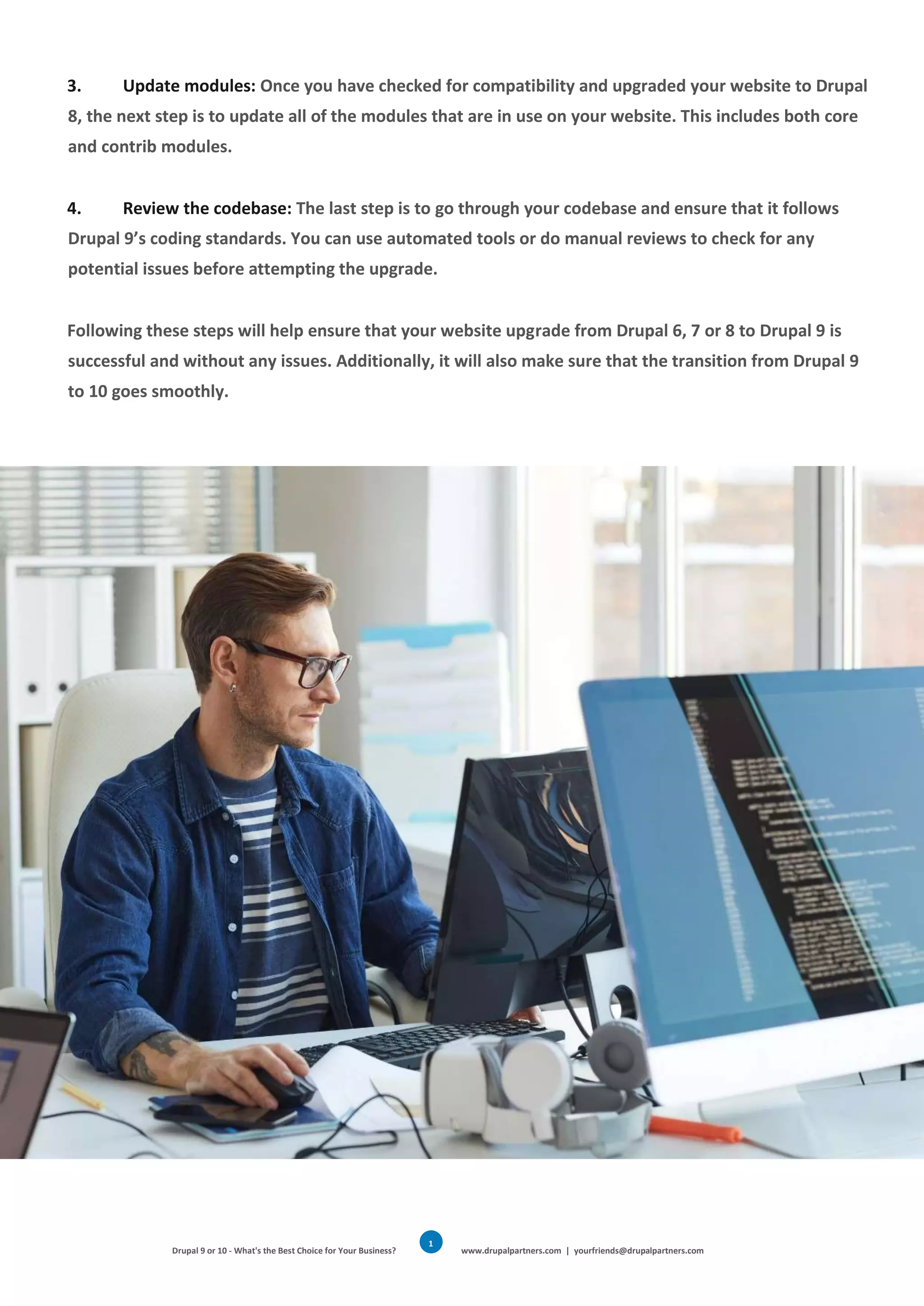 Drupal 9 or 10 - What's the Best Choice for Your Business? www.drupalpartners.com | yourfriends@drupalpartners.com
1
6
3. Update modules: Once you have checked for compatibility and upgraded your website to Drupal
8, the next step is to update all of the modules that are in use on your website. This includes both core
and contrib modules.
4. Review the codebase: The last step is to go through your codebase and ensure that it follows
Drupal 9’s coding standards. You can use automated tools or do manual reviews to check for any
potential issues before attempting the upgrade.
Following these steps will help ensure that your website upgrade from Drupal 6, 7 or 8 to Drupal 9 is
successful and without any issues. Additionally, it will also make sure that the transition from Drupal 9
to 10 goes smoothly.
 