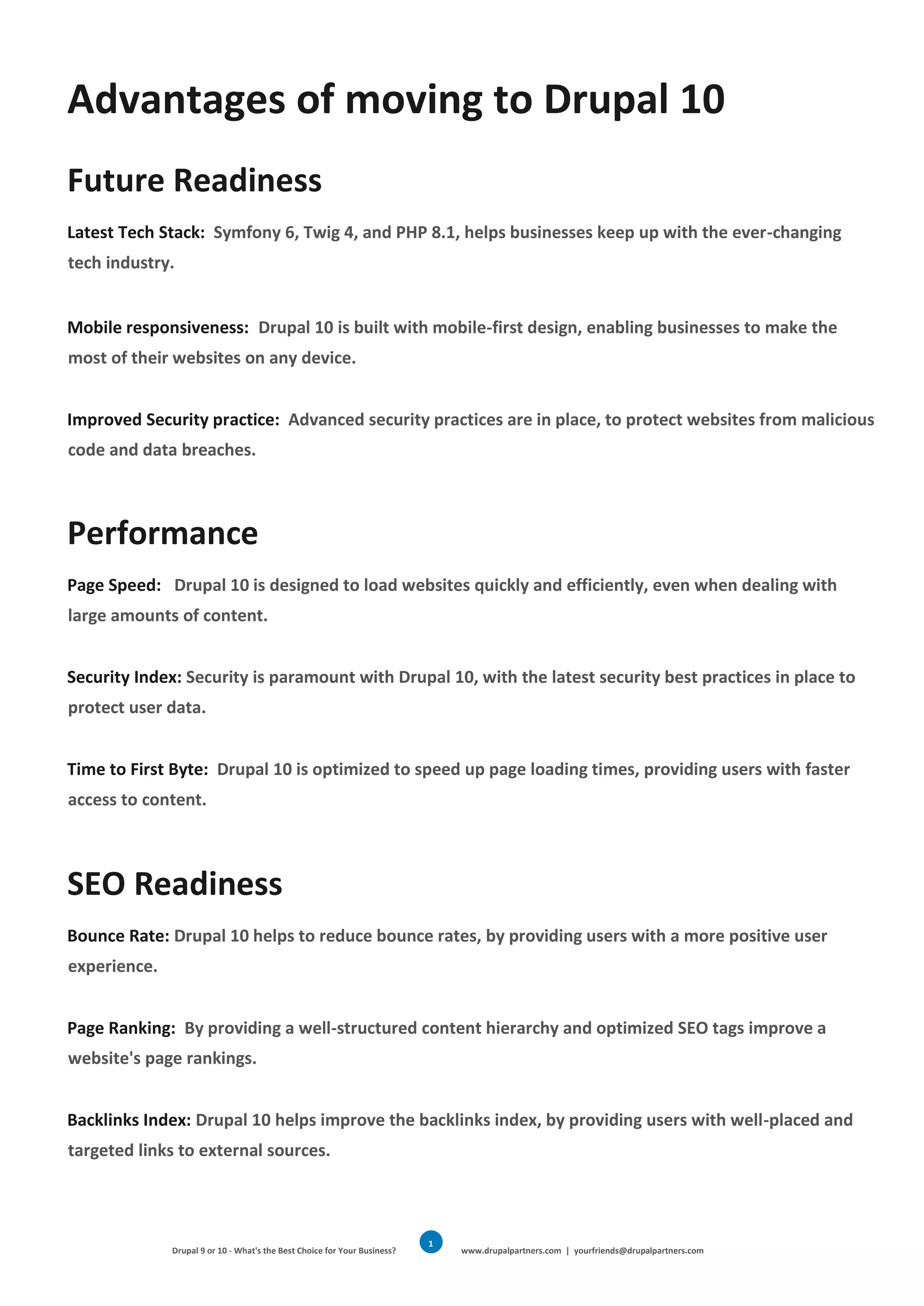 Drupal 9 or 10 - What's the Best Choice for Your Business? www.drupalpartners.com | yourfriends@drupalpartners.com
1
7
Advantages of moving to Drupal 10
Future Readiness
Latest Tech Stack: Symfony 6, Twig 4, and PHP 8.1, helps businesses keep up with the ever-changing
tech industry.
Mobile responsiveness: Drupal 10 is built with mobile-first design, enabling businesses to make the
most of their websites on any device.
Improved Security practice: Advanced security practices are in place, to protect websites from malicious
code and data breaches.
Performance
Page Speed: Drupal 10 is designed to load websites quickly and efficiently, even when dealing with
large amounts of content.
Security Index: Security is paramount with Drupal 10, with the latest security best practices in place to
protect user data.
Time to First Byte: Drupal 10 is optimized to speed up page loading times, providing users with faster
access to content.
SEO Readiness
Bounce Rate: Drupal 10 helps to reduce bounce rates, by providing users with a more positive user
experience.
Page Ranking: By providing a well-structured content hierarchy and optimized SEO tags improve a
website's page rankings.
Backlinks Index: Drupal 10 helps improve the backlinks index, by providing users with well-placed and
targeted links to external sources.
 
