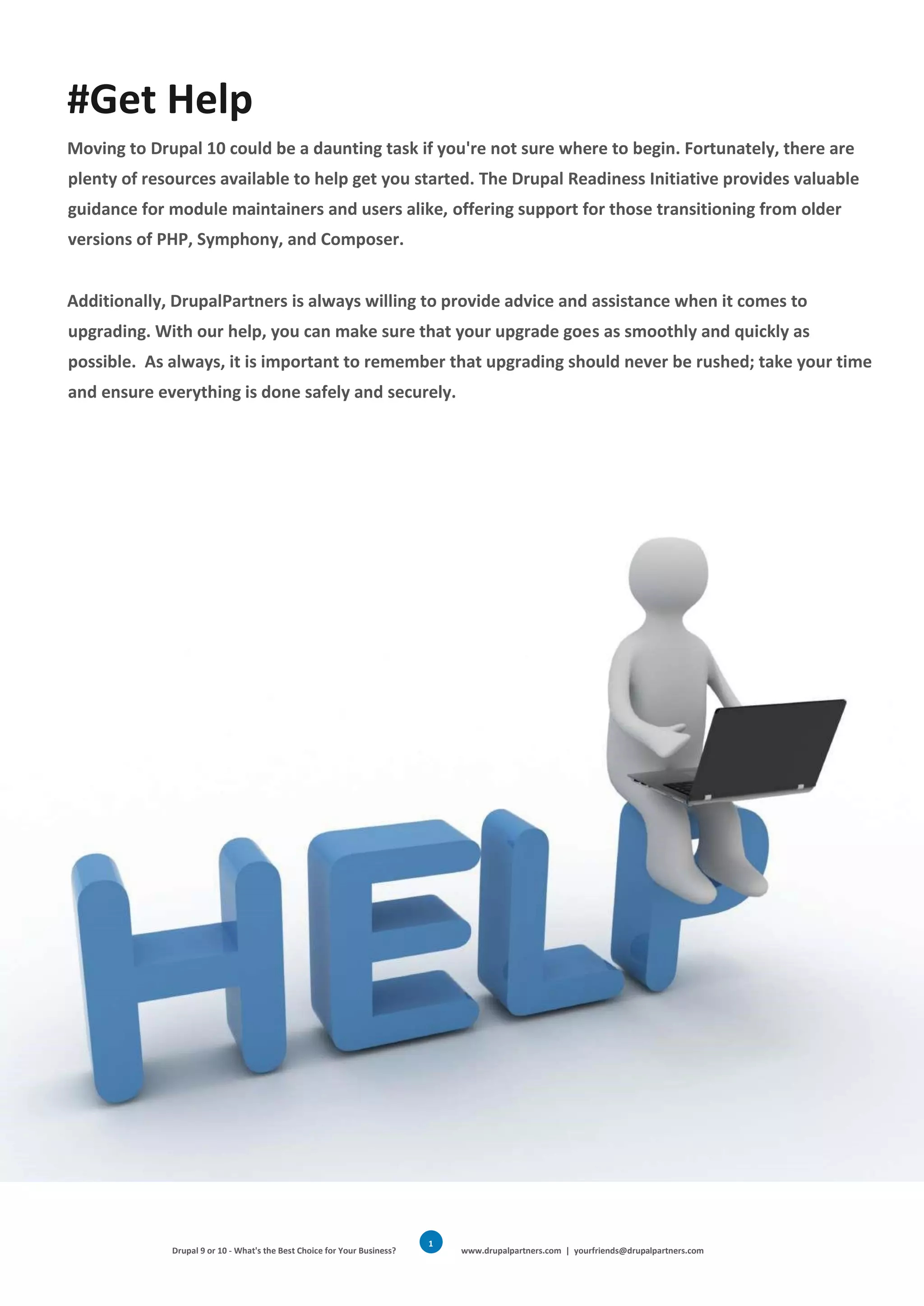 Drupal 9 or 10 - What's the Best Choice for Your Business? www.drupalpartners.com | yourfriends@drupalpartners.com
1
8
#Get Help
Moving to Drupal 10 could be a daunting task if you're not sure where to begin. Fortunately, there are
plenty of resources available to help get you started. The Drupal Readiness Initiative provides valuable
guidance for module maintainers and users alike, offering support for those transitioning from older
versions of PHP, Symphony, and Composer.
Additionally, DrupalPartners is always willing to provide advice and assistance when it comes to
upgrading. With our help, you can make sure that your upgrade goes as smoothly and quickly as
possible. As always, it is important to remember that upgrading should never be rushed; take your time
and ensure everything is done safely and securely.
 