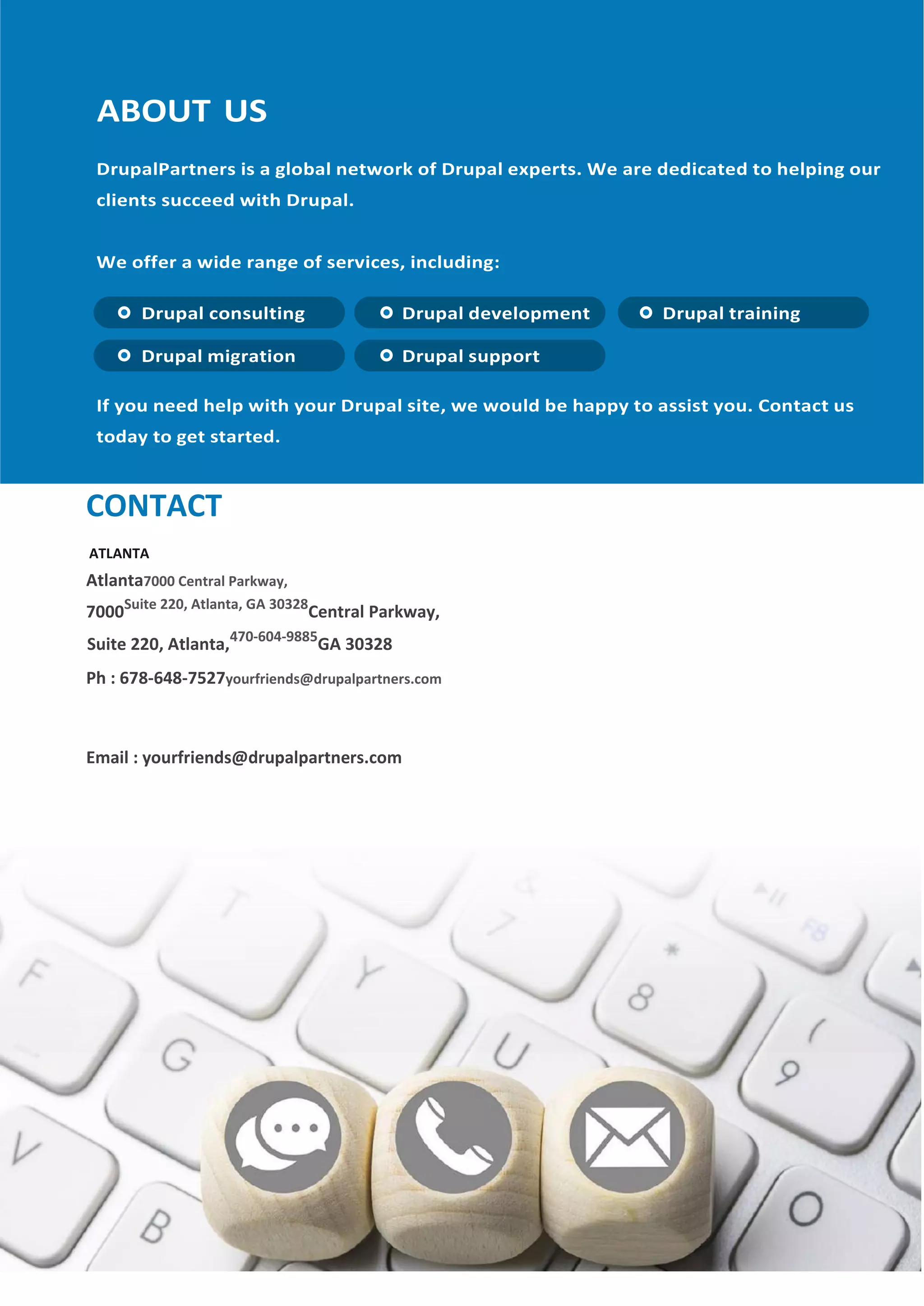 CONTACT
ATLANTA
Atlanta7000 Central Parkway,
7000Suite 220, Atlanta, GA 30328
Central Parkway,
Suite 220, Atlanta,470-604-9885
GA 30328
Ph : 678-648-7527yourfriends@drupalpartners.com
Email : yourfriends@drupalpartners.com
 