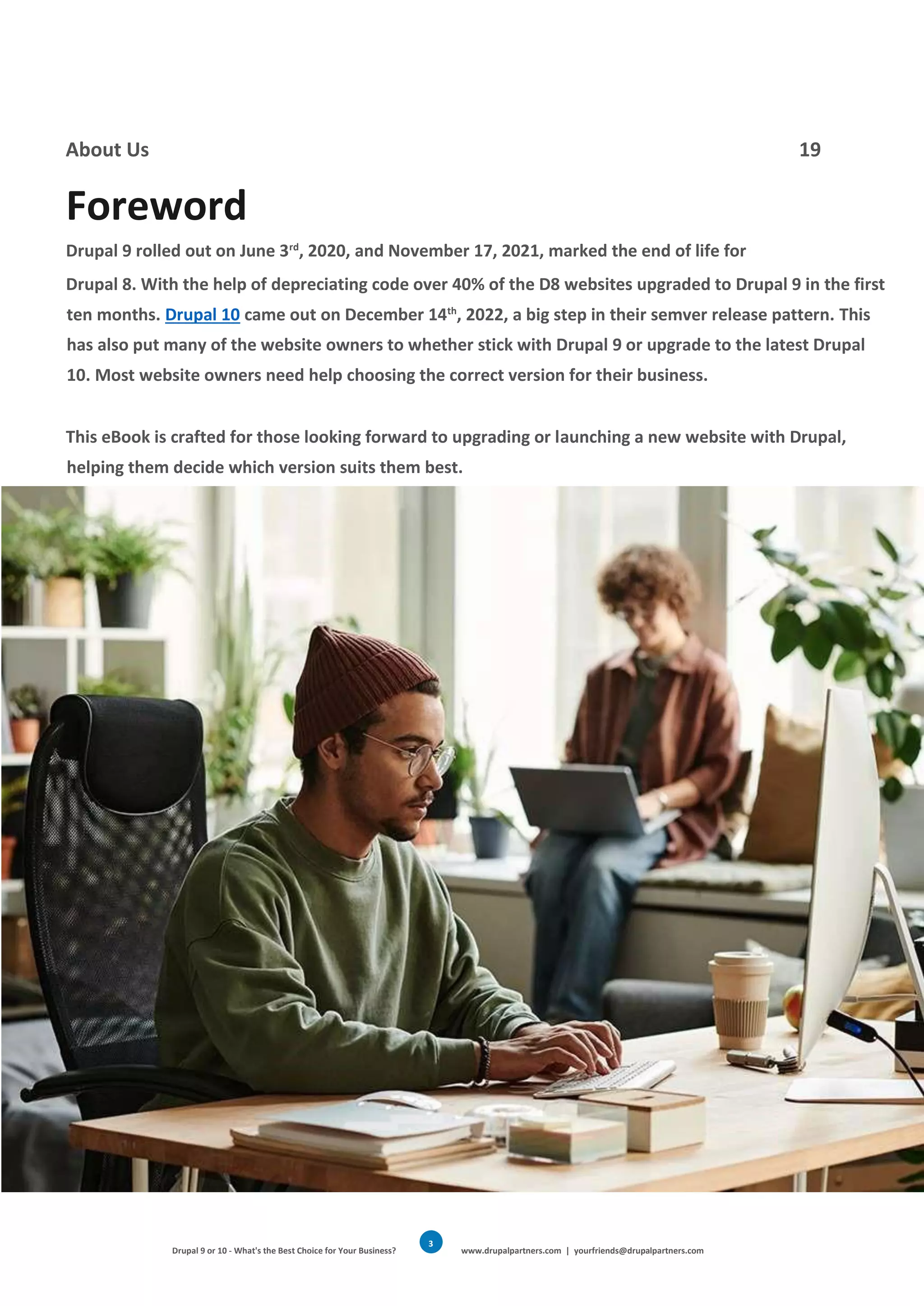 Drupal 9 or 10 - What's the Best Choice for Your Business? www.drupalpartners.com | yourfriends@drupalpartners.com
3
About Us 19
Foreword
Drupal 9 rolled out on June 3rd
, 2020, and November 17, 2021, marked the end of life for
Drupal 8. With the help of depreciating code over 40% of the D8 websites upgraded to Drupal 9 in the first
ten months. Drupal 10 came out on December 14th
, 2022, a big step in their semver release pattern. This
has also put many of the website owners to whether stick with Drupal 9 or upgrade to the latest Drupal
10. Most website owners need help choosing the correct version for their business.
This eBook is crafted for those looking forward to upgrading or launching a new website with Drupal,
helping them decide which version suits them best.
 