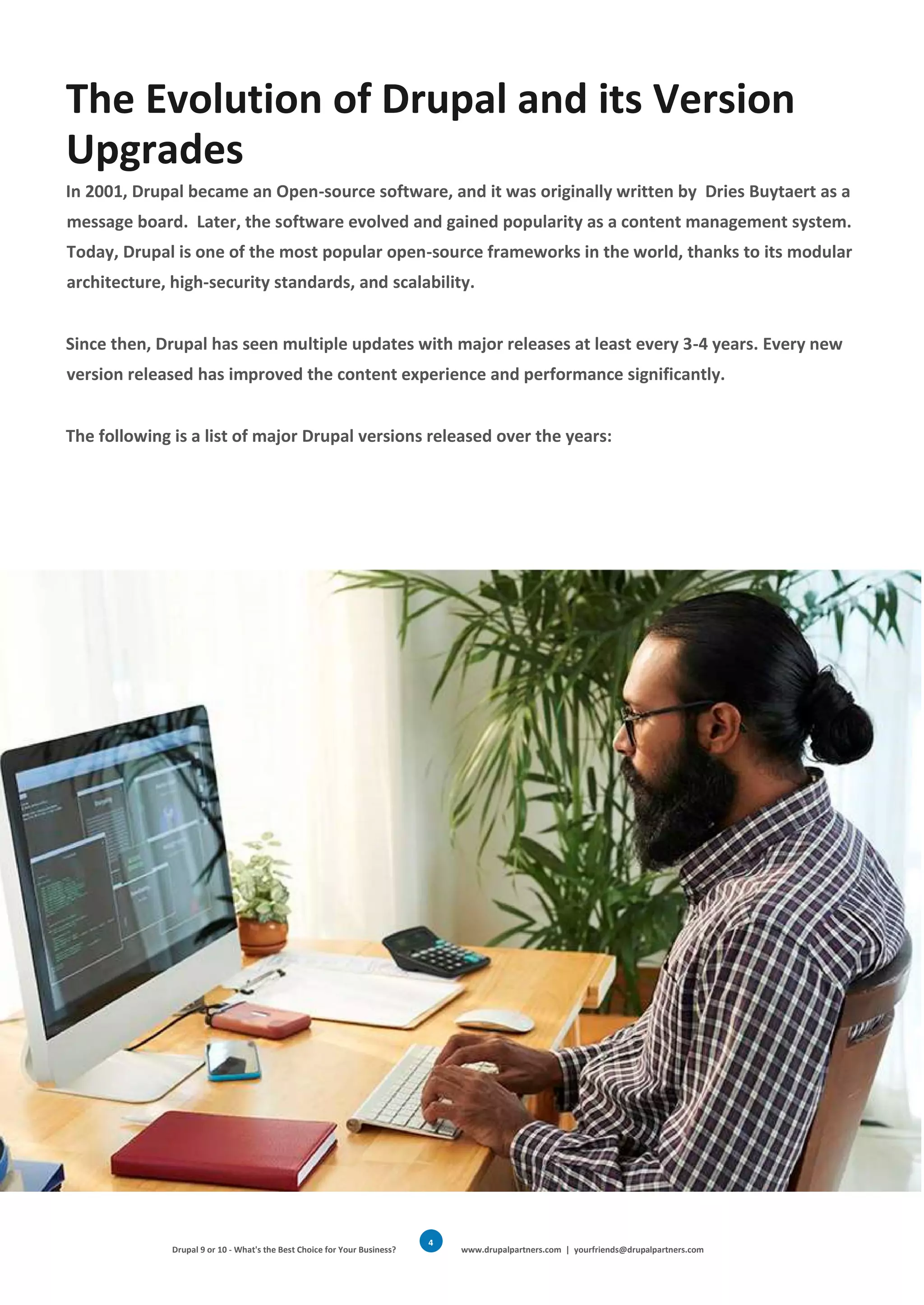 Drupal 9 or 10 - What's the Best Choice for Your Business? www.drupalpartners.com | yourfriends@drupalpartners.com
4
The Evolution of Drupal and its Version
Upgrades
In 2001, Drupal became an Open-source software, and it was originally written by Dries Buytaert as a
message board. Later, the software evolved and gained popularity as a content management system.
Today, Drupal is one of the most popular open-source frameworks in the world, thanks to its modular
architecture, high-security standards, and scalability.
Since then, Drupal has seen multiple updates with major releases at least every 3-4 years. Every new
version released has improved the content experience and performance significantly.
The following is a list of major Drupal versions released over the years:
 
