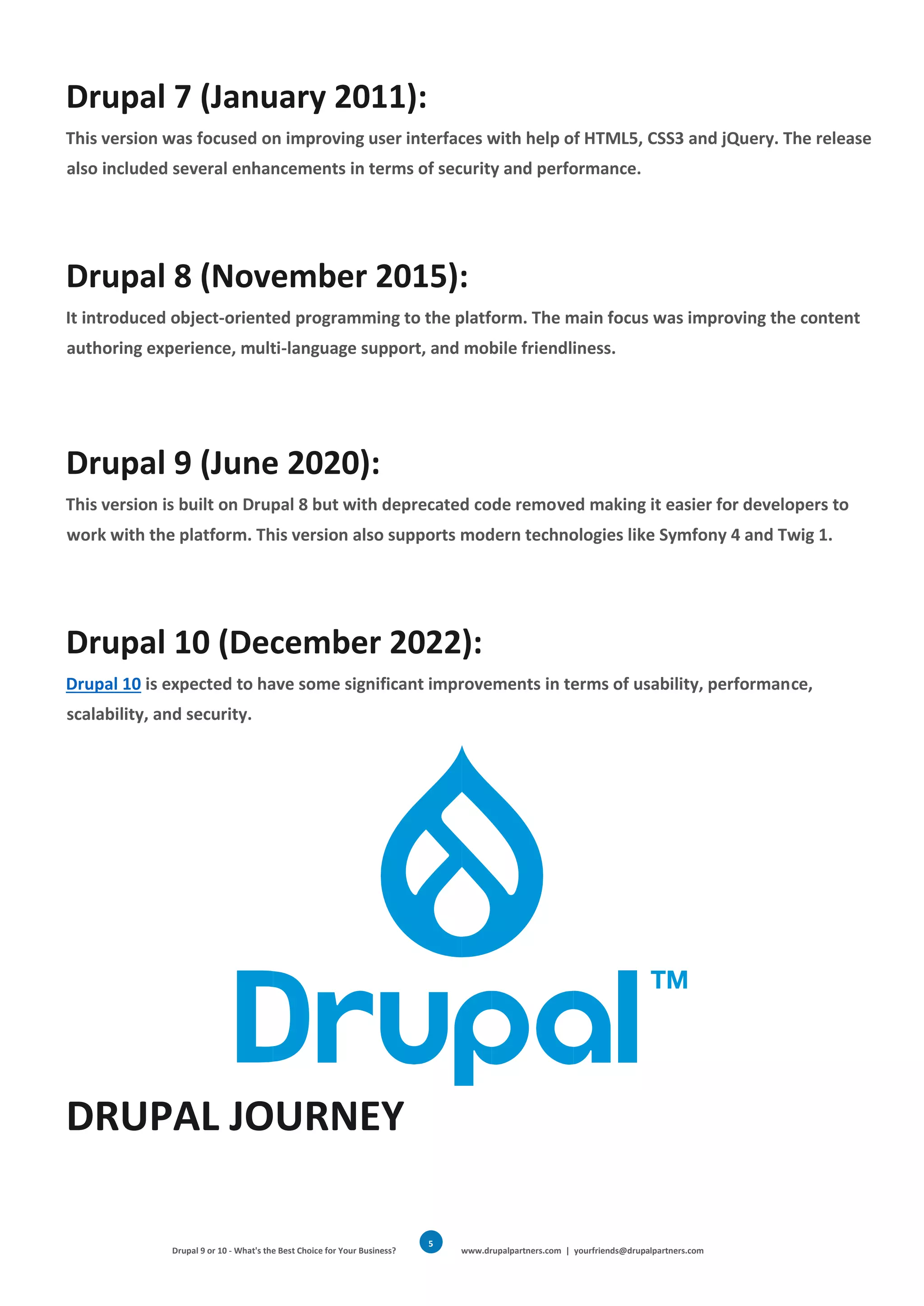 Drupal 9 or 10 - What's the Best Choice for Your Business? www.drupalpartners.com | yourfriends@drupalpartners.com
5
Drupal 7 (January 2011):
This version was focused on improving user interfaces with help of HTML5, CSS3 and jQuery. The release
also included several enhancements in terms of security and performance.
Drupal 8 (November 2015):
It introduced object-oriented programming to the platform. The main focus was improving the content
authoring experience, multi-language support, and mobile friendliness.
Drupal 9 (June 2020):
This version is built on Drupal 8 but with deprecated code removed making it easier for developers to
work with the platform. This version also supports modern technologies like Symfony 4 and Twig 1.
Drupal 10 (December 2022):
Drupal 10 is expected to have some significant improvements in terms of usability, performance,
scalability, and security.
DRUPAL JOURNEY
 