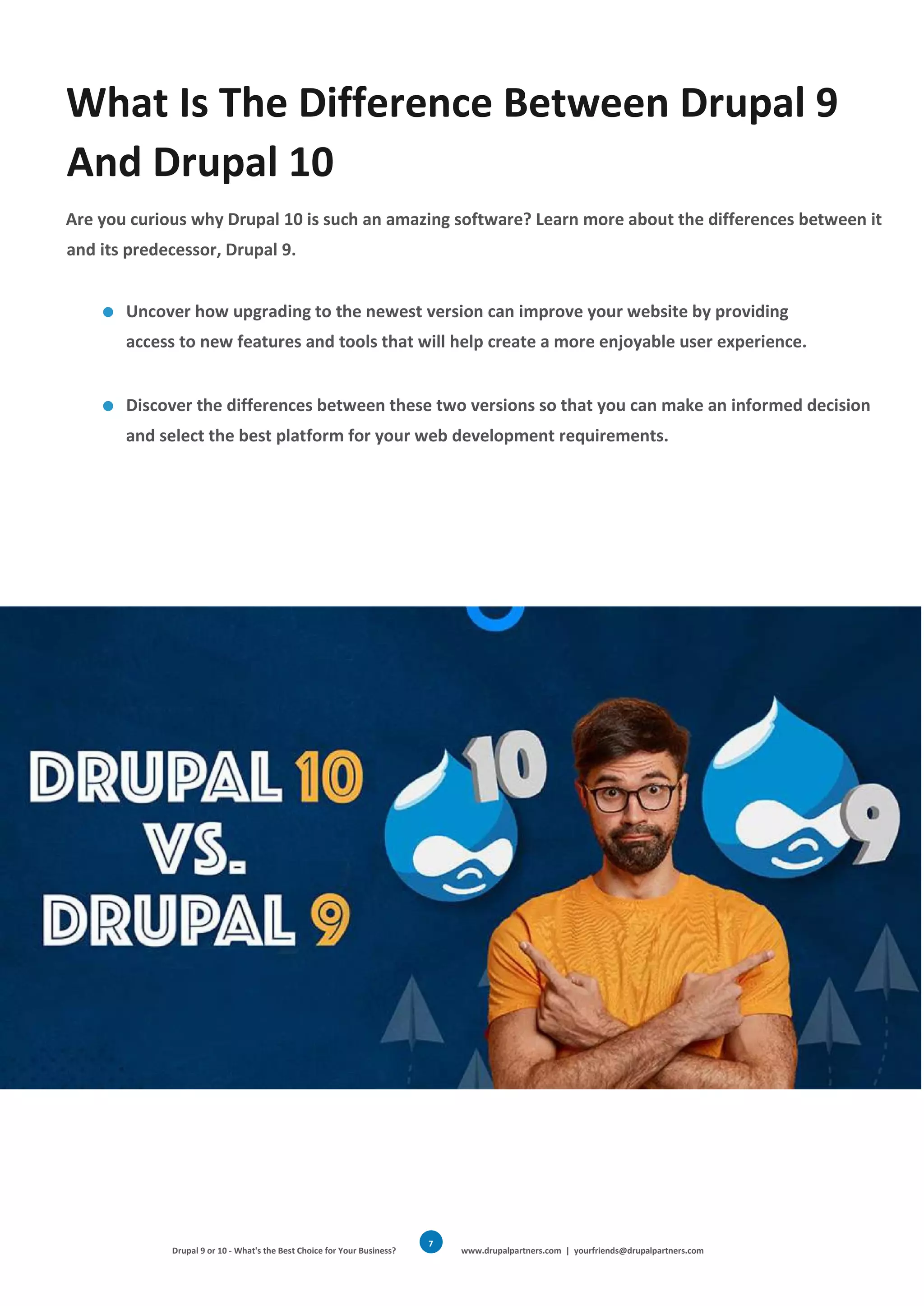 Drupal 9 or 10 - What's the Best Choice for Your Business? www.drupalpartners.com | yourfriends@drupalpartners.com
7
What Is The Difference Between Drupal 9
And Drupal 10
Are you curious why Drupal 10 is such an amazing software? Learn more about the differences between it
and its predecessor, Drupal 9.
Uncover how upgrading to the newest version can improve your website by providing
access to new features and tools that will help create a more enjoyable user experience.
Discover the differences between these two versions so that you can make an informed decision
and select the best platform for your web development requirements.
 